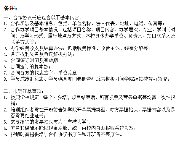 文本框: 备注：一、合作协议书应包含以下基本内容：1.	合作所涉及基本信息：包括：单位名称、法人代表、地址、电话、传真等；2.	合作办学项目基本情况：包括项目名称、项目内容、办学层次、专业、学制（时间）及学习形式，履行地点及方式，本校具体办学单位、负责人、项目联系人及联系方式等；3.	办学经费收支及结算办法：包括收费标准、收费主体、经费分配等；4.	各方权利义务及争议解决办法；5.	合同签订时间及有效期；6.	合同签订的复本数；7.	合同各方的代表签字、单位盖章；8.	学员成绩汇总表、学员满意度问卷调查汇总表模板可问学院继续教育办领取。二、报销注意事项：1.	按照学校规定，每个社会培训项目结束后，所有发票及劳务单据等均需一次性报销；2.	培训组织者需在开班前告知学院开具票据类型、对方票据抬头、票据内容以及是否需要结业证书；3.	需要报销的发票抬头需为“91视频
”；4.	劳务和课酬不能以现金发放，统一由校内自助报账系统发放；5.	报销时需提供培训合作协议书原件和开班备案表原件。